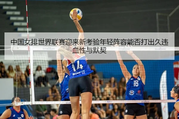 中国女排世界联赛迎来新考验年轻阵容能否打出久违血性与默契